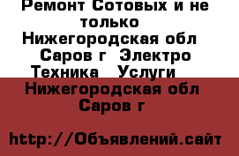 Ремонт Сотовых и не только - Нижегородская обл., Саров г. Электро-Техника » Услуги   . Нижегородская обл.,Саров г.